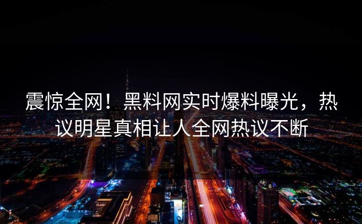 震惊全网！黑料网实时爆料曝光，热议明星真相让人全网热议不断