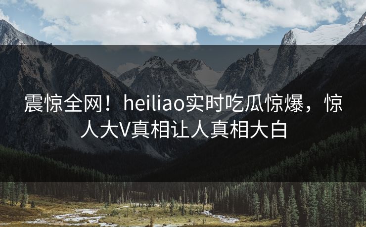 震惊全网！heiliao实时吃瓜惊爆，惊人大V真相让人真相大白
