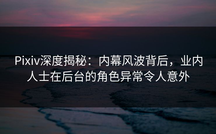 Pixiv深度揭秘：内幕风波背后，业内人士在后台的角色异常令人意外