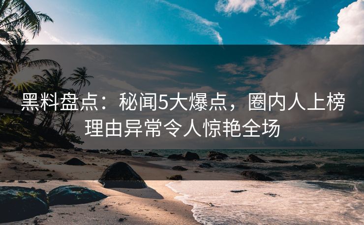 黑料盘点：秘闻5大爆点，圈内人上榜理由异常令人惊艳全场