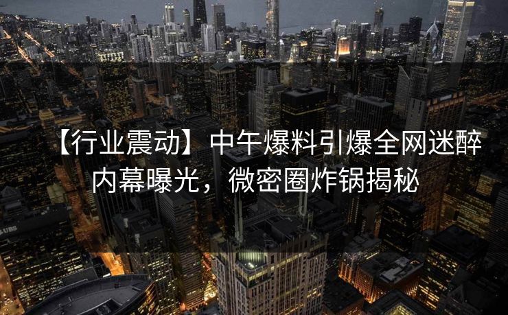 【行业震动】中午爆料引爆全网迷醉内幕曝光，微密圈炸锅揭秘