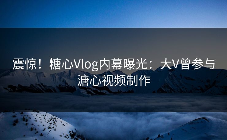 震惊！糖心Vlog内幕曝光：大V曾参与溏心视频制作