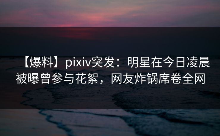 【爆料】pixiv突发：明星在今日凌晨被曝曾参与花絮，网友炸锅席卷全网