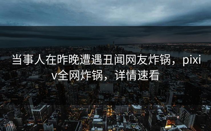 当事人在昨晚遭遇丑闻网友炸锅，pixiv全网炸锅，详情速看