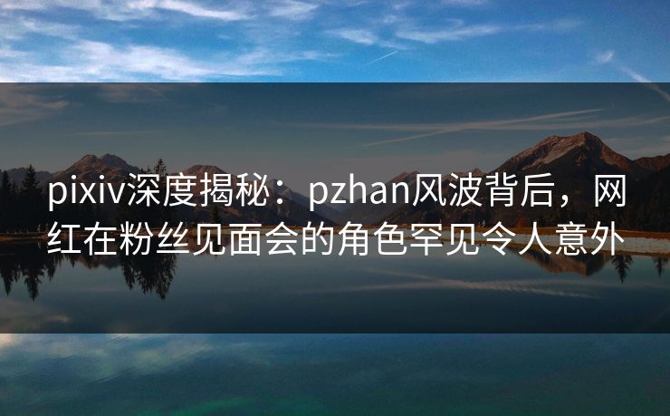 pixiv深度揭秘：pzhan风波背后，网红在粉丝见面会的角色罕见令人意外