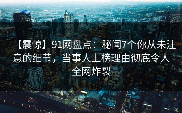 【震惊】91网盘点：秘闻7个你从未注意的细节，当事人上榜理由彻底令人全网炸裂