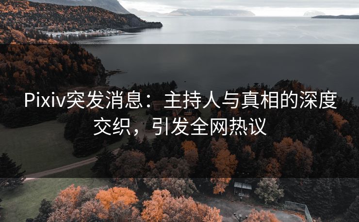 Pixiv突发消息：主持人与真相的深度交织，引发全网热议