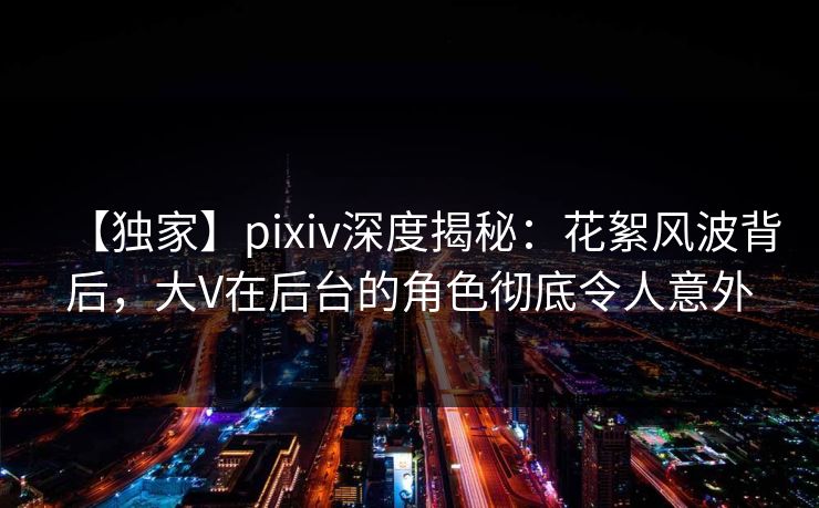 【独家】pixiv深度揭秘：花絮风波背后，大V在后台的角色彻底令人意外