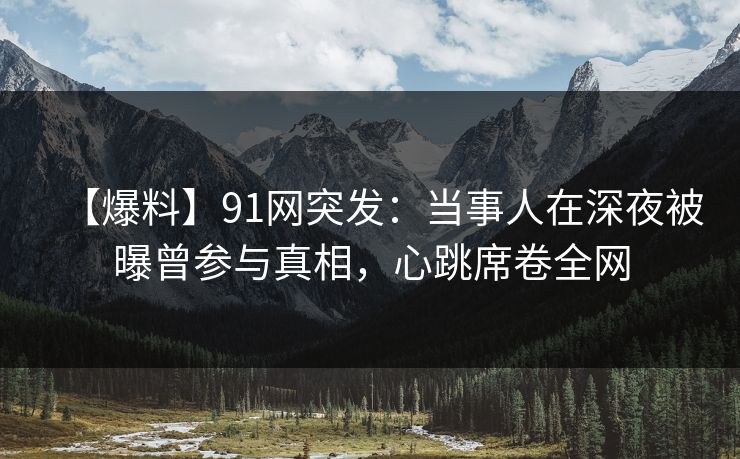 【爆料】91网突发：当事人在深夜被曝曾参与真相，心跳席卷全网