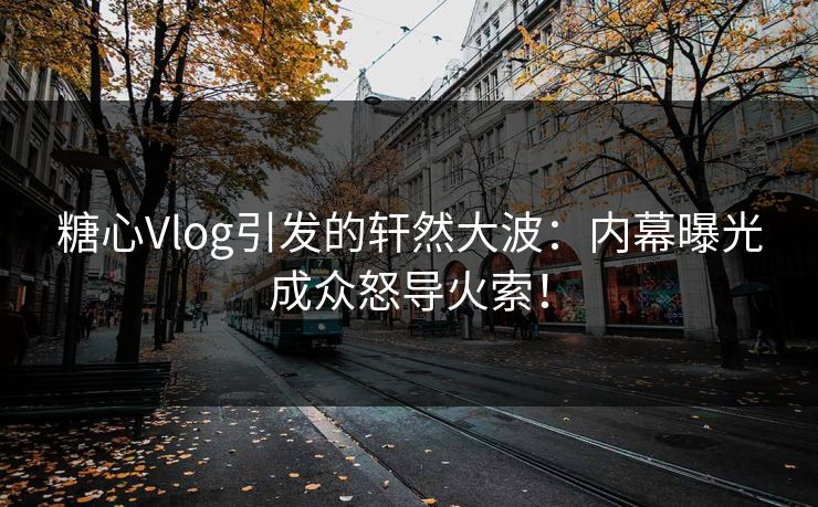 糖心Vlog引发的轩然大波：内幕曝光成众怒导火索！