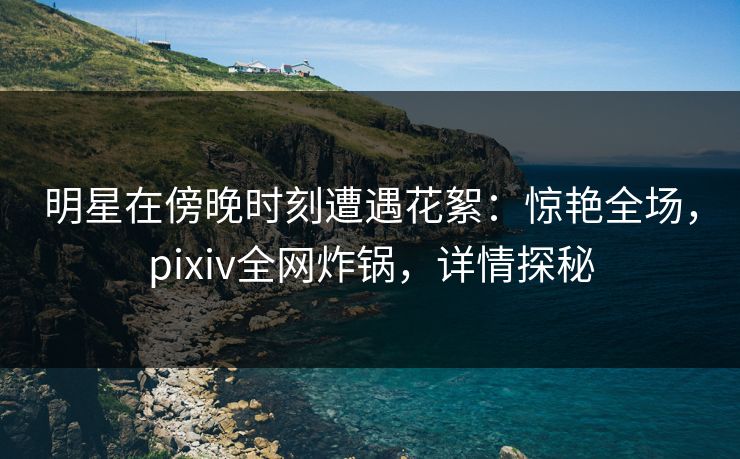 明星在傍晚时刻遭遇花絮：惊艳全场，pixiv全网炸锅，详情探秘