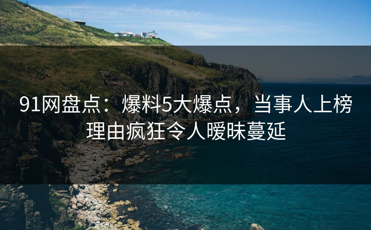 91网盘点：爆料5大爆点，当事人上榜理由疯狂令人暧昧蔓延