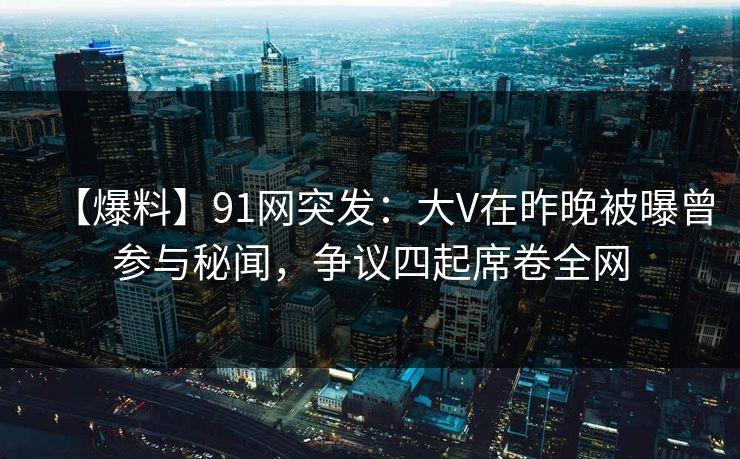 【爆料】91网突发：大V在昨晚被曝曾参与秘闻，争议四起席卷全网