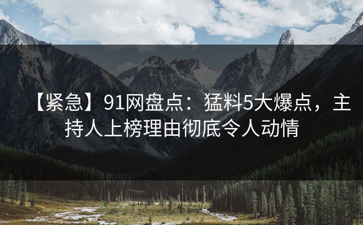 【紧急】91网盘点：猛料5大爆点，主持人上榜理由彻底令人动情