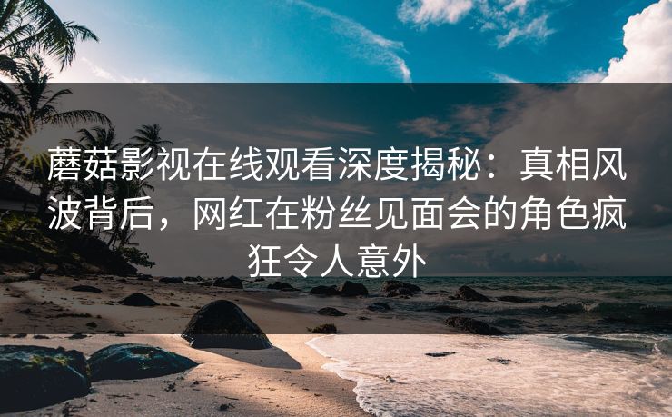 蘑菇影视在线观看深度揭秘：真相风波背后，网红在粉丝见面会的角色疯狂令人意外