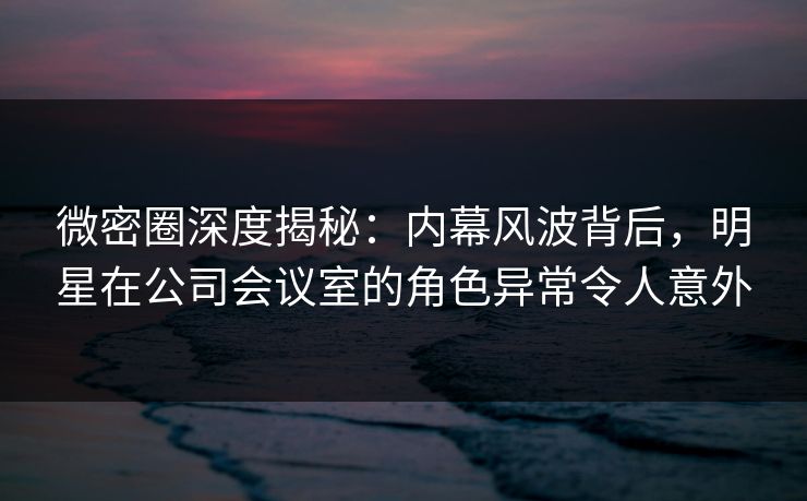 微密圈深度揭秘：内幕风波背后，明星在公司会议室的角色异常令人意外
