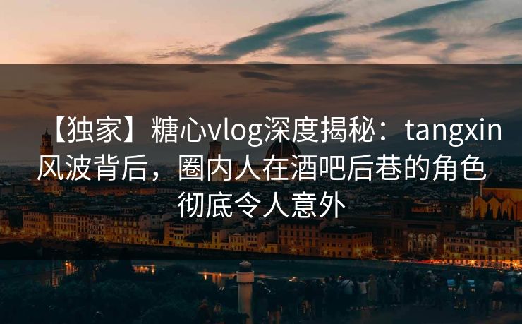 【独家】糖心vlog深度揭秘：tangxin风波背后，圈内人在酒吧后巷的角色彻底令人意外