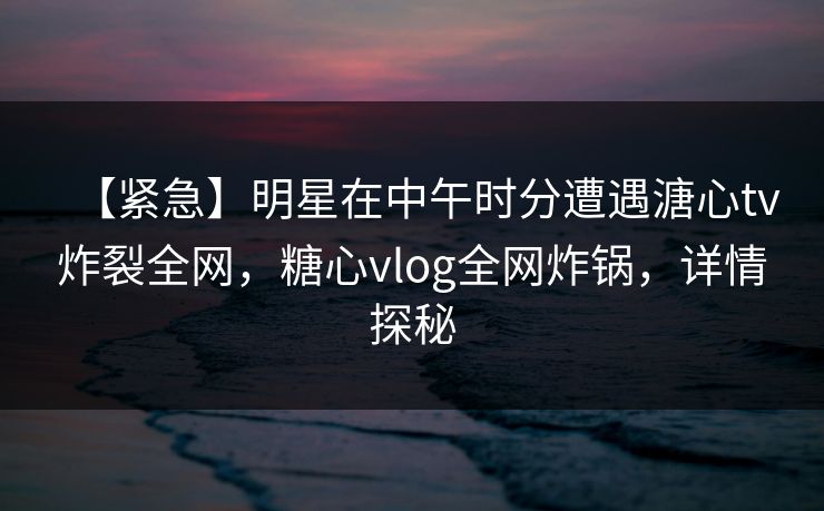 【紧急】明星在中午时分遭遇溏心tv炸裂全网，糖心vlog全网炸锅，详情探秘