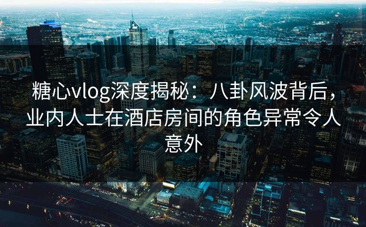 糖心vlog深度揭秘：八卦风波背后，业内人士在酒店房间的角色异常令人意外