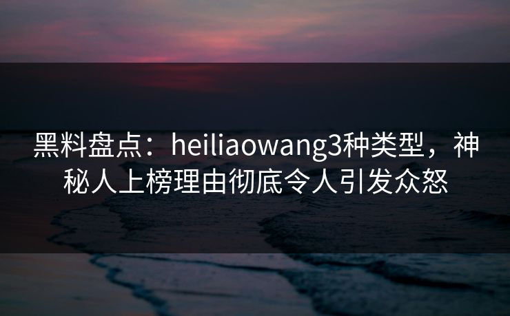 黑料盘点：heiliaowang3种类型，神秘人上榜理由彻底令人引发众怒