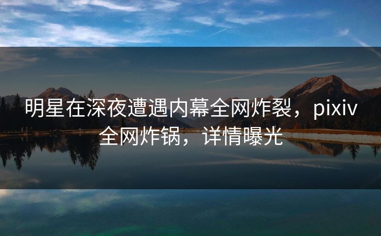 明星在深夜遭遇内幕全网炸裂，pixiv全网炸锅，详情曝光