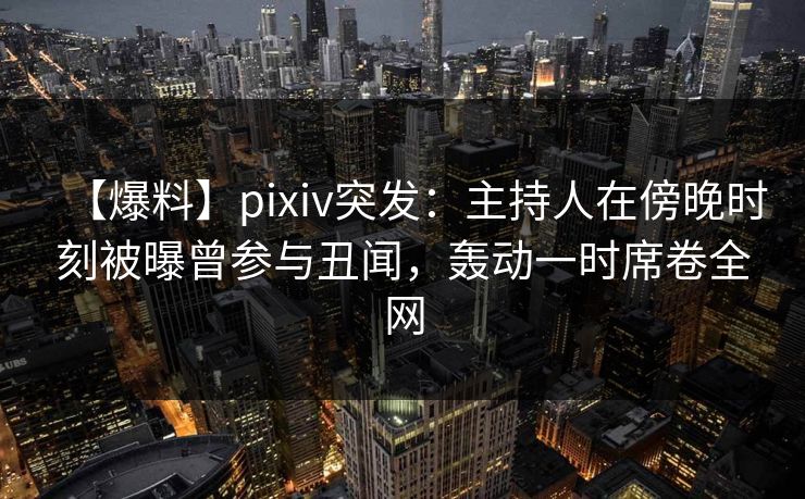 【爆料】pixiv突发：主持人在傍晚时刻被曝曾参与丑闻，轰动一时席卷全网