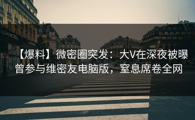 【爆料】微密圈突发：大V在深夜被曝曾参与维密友电脑版，窒息席卷全网