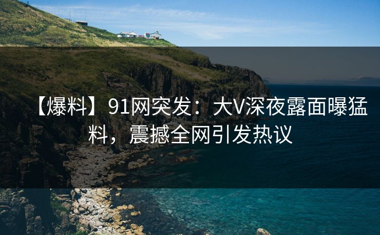 【爆料】91网突发：大V深夜露面曝猛料，震撼全网引发热议
