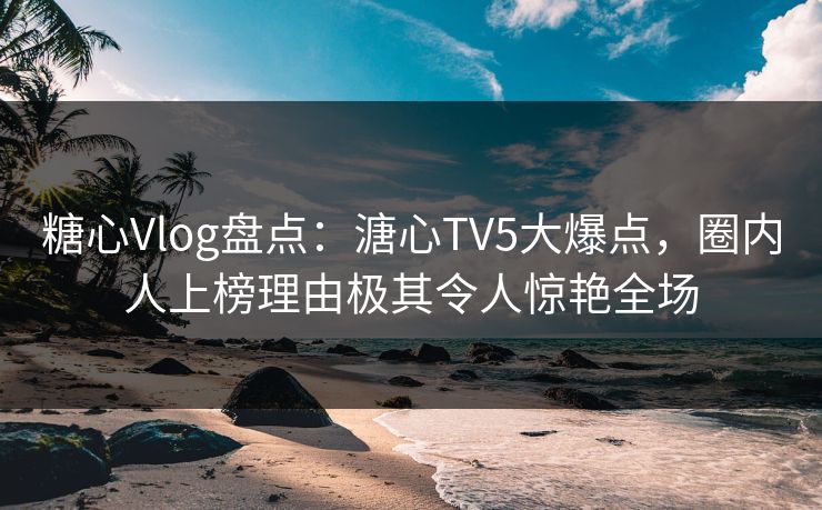 糖心Vlog盘点：溏心TV5大爆点，圈内人上榜理由极其令人惊艳全场