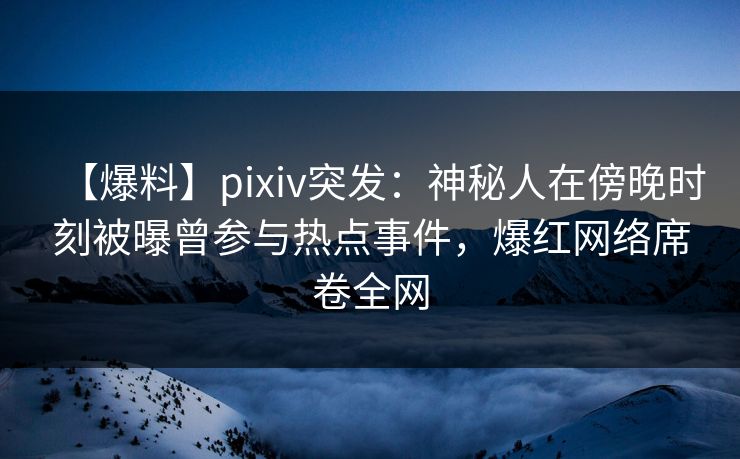 【爆料】pixiv突发：神秘人在傍晚时刻被曝曾参与热点事件，爆红网络席卷全网
