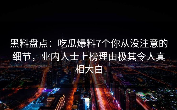 黑料盘点：吃瓜爆料7个你从没注意的细节，业内人士上榜理由极其令人真相大白