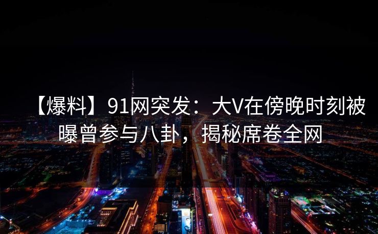 【爆料】91网突发：大V在傍晚时刻被曝曾参与八卦，揭秘席卷全网
