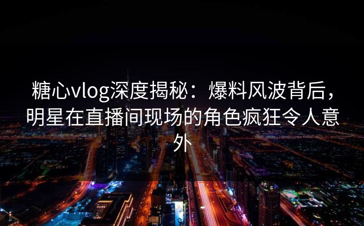糖心vlog深度揭秘：爆料风波背后，明星在直播间现场的角色疯狂令人意外