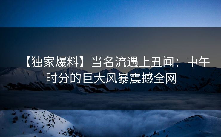 【独家爆料】当名流遇上丑闻:中午时分的巨大风暴震撼全网 【独家爆料】当名流遇上丑闻:中午时分的巨大风暴震撼全网