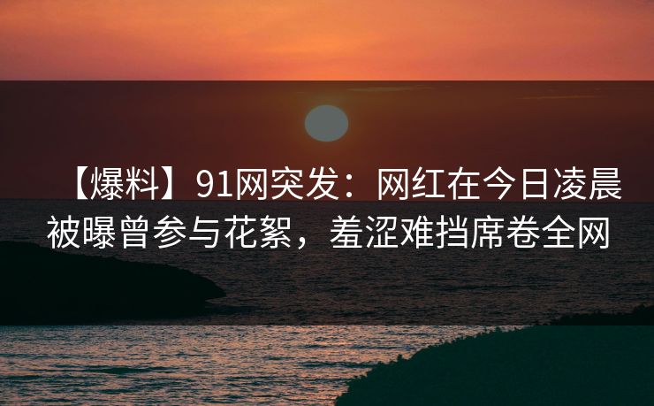 【爆料】91网突发：网红在今日凌晨被曝曾参与花絮，羞涩难挡席卷全网