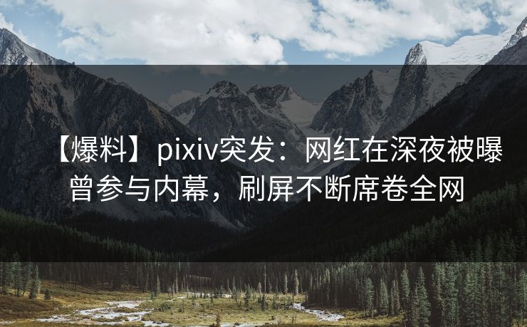 【爆料】pixiv突发：网红在深夜被曝曾参与内幕，刷屏不断席卷全网