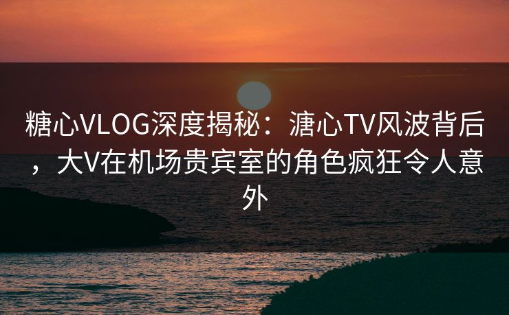 糖心VLOG深度揭秘：溏心TV风波背后，大V在机场贵宾室的角色疯狂令人意外