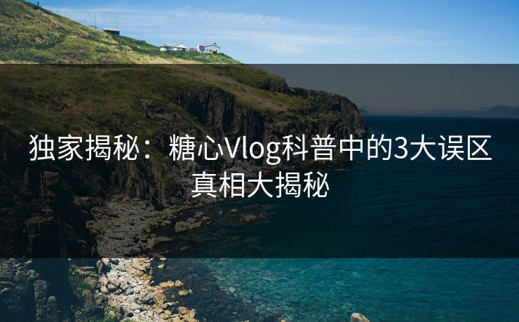 独家揭秘：糖心Vlog科普中的3大误区真相大揭秘