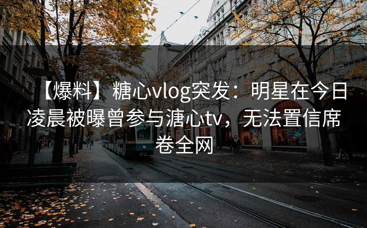【爆料】糖心vlog突发：明星在今日凌晨被曝曾参与溏心tv，无法置信席卷全网