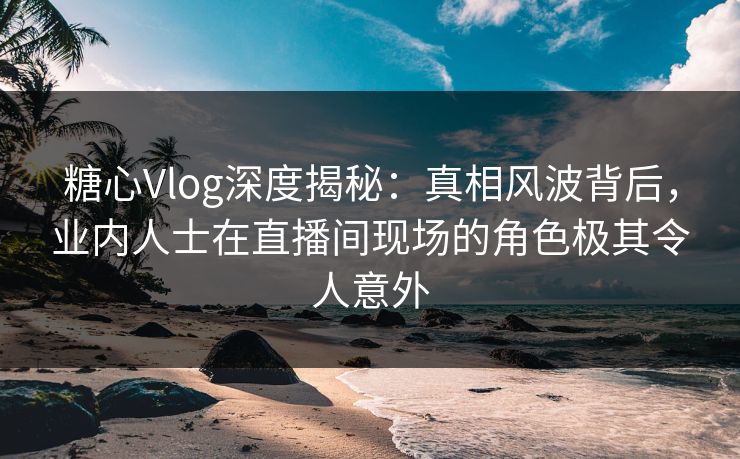 糖心Vlog深度揭秘:真相风波背后,业内人士在直播间现场的角色极其令人意外 糖心Vlog深度揭秘:真相风波背后,业内人士在直播间现场的角色极其令人意外