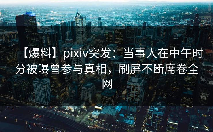 【爆料】pixiv突发：当事人在中午时分被曝曾参与真相，刷屏不断席卷全网