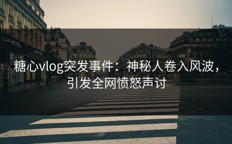 糖心vlog突发事件：神秘人卷入风波，引发全网愤怒声讨