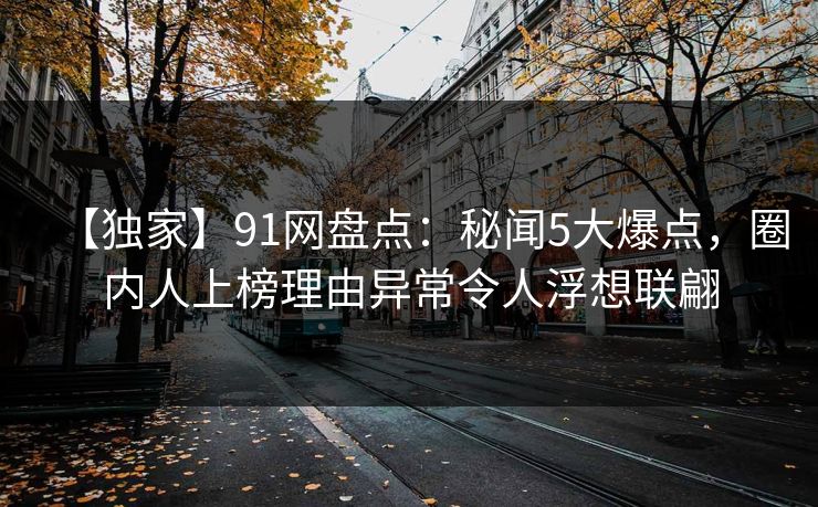 【独家】91网盘点:秘闻5大爆点,圈内人上榜理由异常令人浮想联翩 【独家】91网盘点:秘闻5大爆点,圈内人上榜理由异常令人浮想联翩
