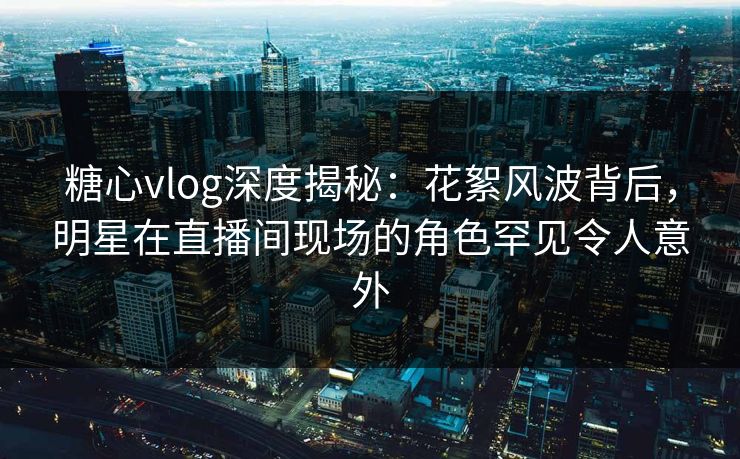 糖心vlog深度揭秘：花絮风波背后，明星在直播间现场的角色罕见令人意外