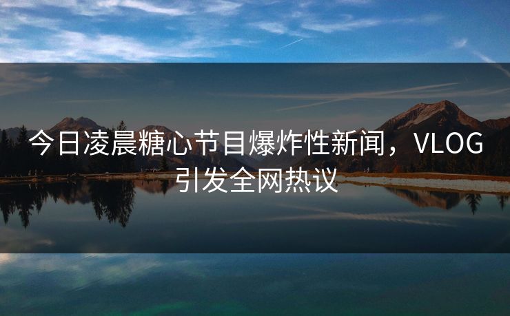 今日凌晨糖心节目爆炸性新闻，VLOG引发全网热议