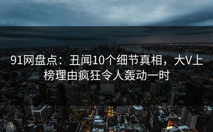 91网盘点：丑闻10个细节真相，大V上榜理由疯狂令人轰动一时