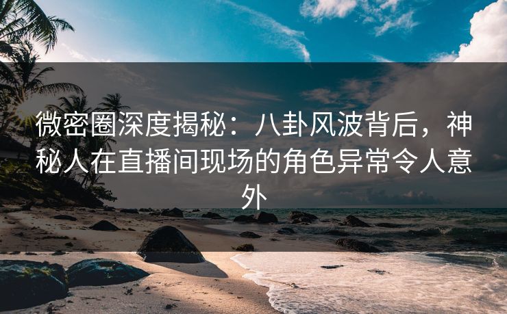 微密圈深度揭秘：八卦风波背后，神秘人在直播间现场的角色异常令人意外