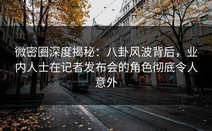 微密圈深度揭秘：八卦风波背后，业内人士在记者发布会的角色彻底令人意外
