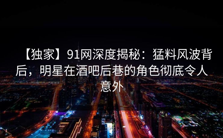 【独家】91网深度揭秘：猛料风波背后，明星在酒吧后巷的角色彻底令人意外