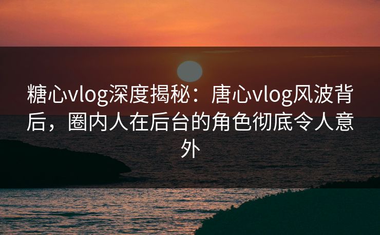 糖心vlog深度揭秘：唐心vlog风波背后，圈内人在后台的角色彻底令人意外